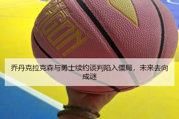 乔丹克拉克森与勇士续约谈判陷入僵局，未来去向成谜