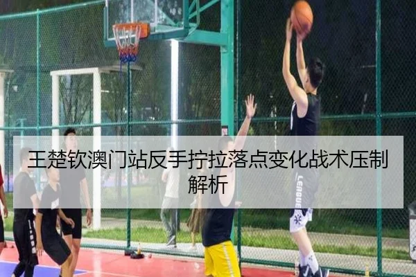 王楚钦澳门站反手拧拉落点变化战术压制解析