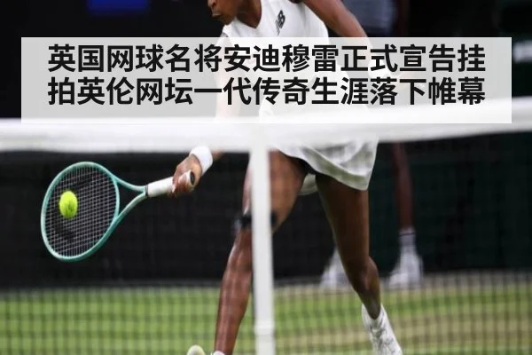 英国网球名将安迪穆雷正式宣告挂拍英伦网坛一代传奇生涯落下帷幕