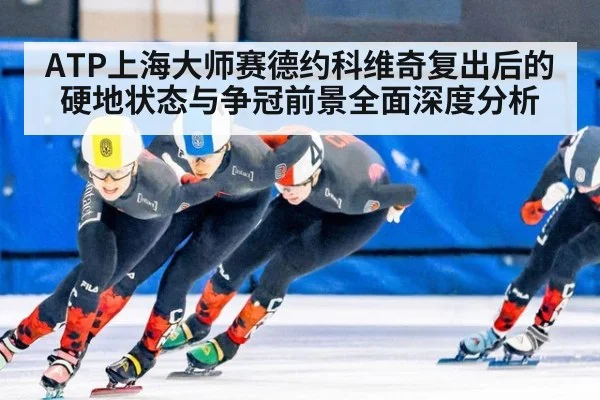 ATP上海大师赛德约科维奇复出后的硬地状态与争冠前景全面深度分析